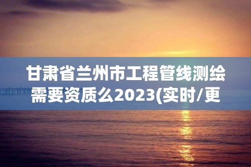 甘肅省蘭州市工程管線測繪需要資質(zhì)么2023(實(shí)時/更新中)