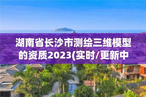 湖南省長(zhǎng)沙市測(cè)繪三維模型的資質(zhì)2023(實(shí)時(shí)/更新中)