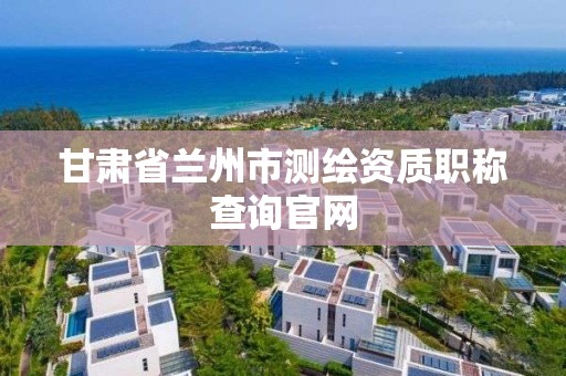 甘肅省蘭州市測繪資質職稱查詢官網