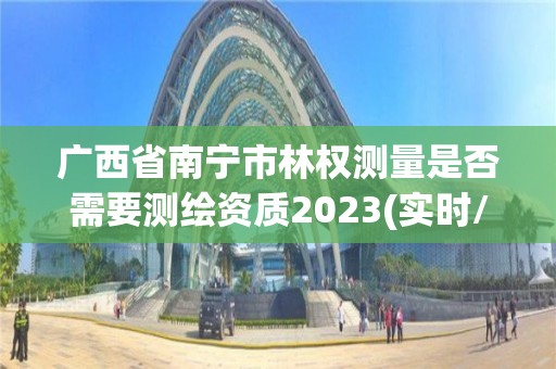 廣西省南寧市林權測量是否需要測繪資質2023(實時/更新中)