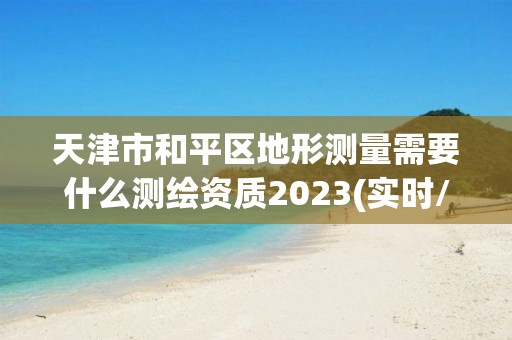 天津市和平區地形測量需要什么測繪資質2023(實時/更新中)