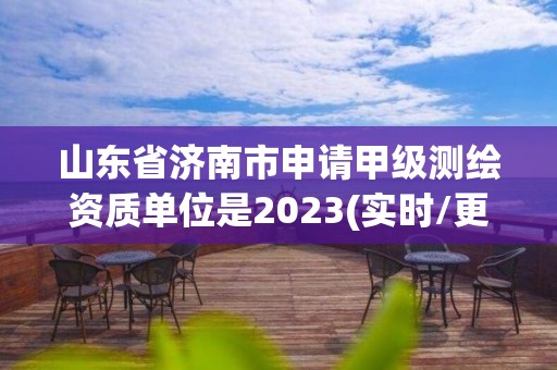 山東省濟南市申請甲級測繪資質單位是2023(實時/更新中)