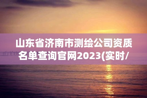 山東省濟南市測繪公司資質(zhì)名單查詢官網(wǎng)2023(實時/更新中)