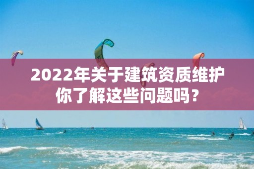 2022年關于建筑資質維護你了解這些問題嗎？