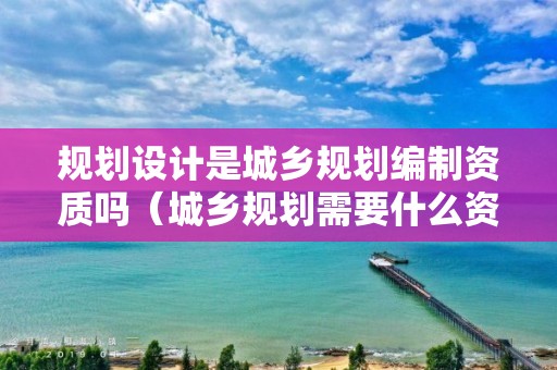 規劃設計是城鄉規劃編制資質嗎（城鄉規劃需要什么資質）