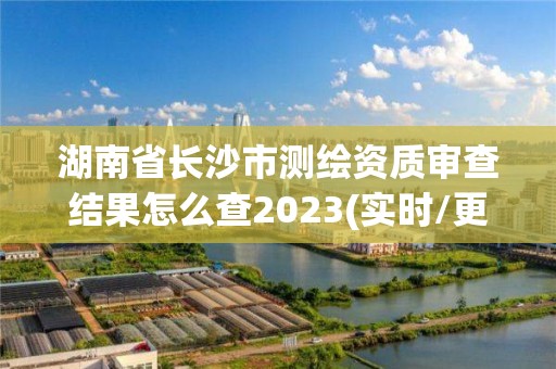 湖南省長沙市測繪資質(zhì)審查結(jié)果怎么查2023(實時/更新中)