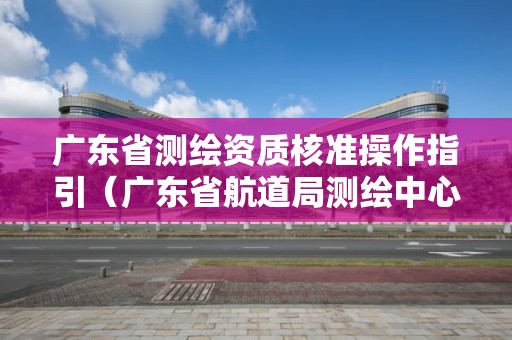 廣東省測(cè)繪資質(zhì)核準(zhǔn)操作指引（廣東省航道局測(cè)繪中心）