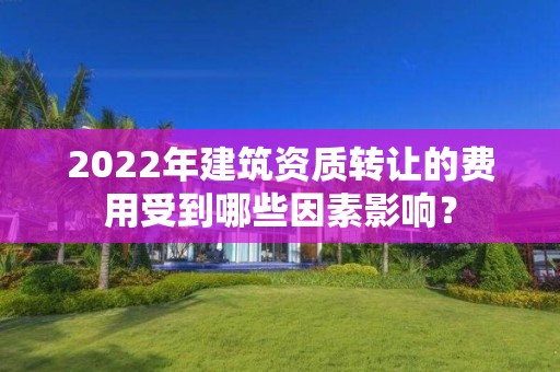 2022年建筑資質轉讓的費用受到哪些因素影響？