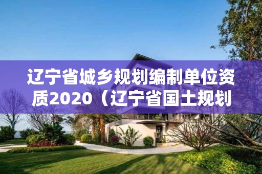 遼寧省城鄉規劃編制單位資質2020（遼寧省國土規劃）