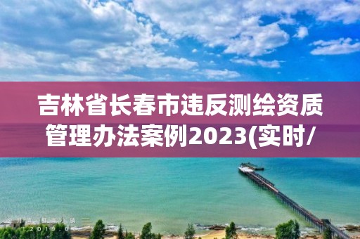 吉林省長春市違反測繪資質管理辦法案例2023(實時/更新中)