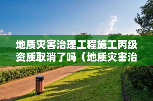 地質災害治理工程施工丙級資質取消了嗎（地質災害治理工程施工丙級資質取消了嗎現在）