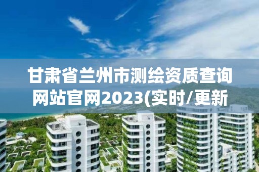 甘肅省蘭州市測繪資質查詢網站官網2023(實時/更新中)