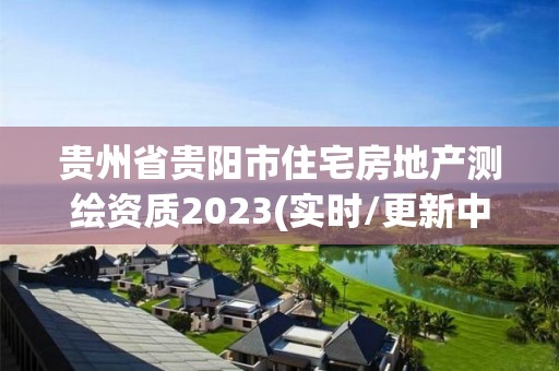 貴州省貴陽市住宅房地產(chǎn)測繪資質(zhì)2023(實時/更新中)