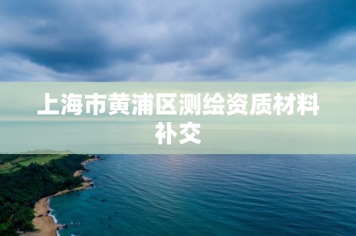 上海市黃浦區(qū)測繪資質(zhì)材料補交