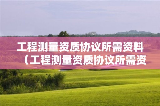 工程測量資質協議所需資料（工程測量資質協議所需資料有哪些）