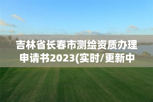 吉林省長春市測繪資質辦理申請書2023(實時/更新中)