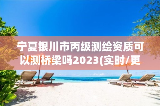 寧夏銀川市丙級測繪資質可以測橋梁嗎2023(實時/更新中)