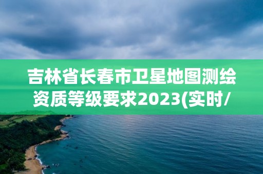 吉林省長春市衛(wèi)星地圖測(cè)繪資質(zhì)等級(jí)要求2023(實(shí)時(shí)/更新中)