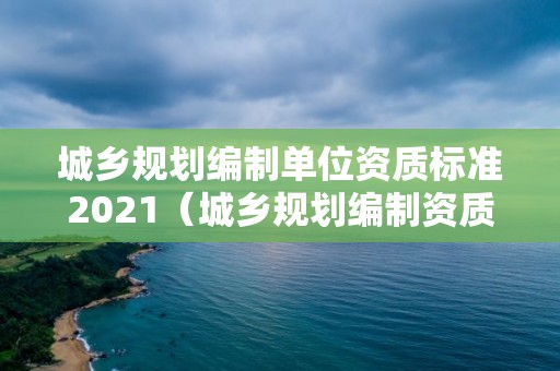 城鄉(xiāng)規(guī)劃編制單位資質(zhì)標(biāo)準(zhǔn)2021（城鄉(xiāng)規(guī)劃編制資質(zhì)范圍）