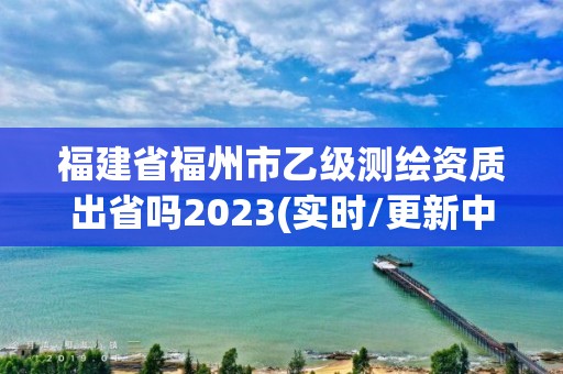 福建省福州市乙級測繪資質出省嗎2023(實時/更新中)