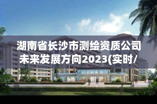 湖南省長沙市測繪資質公司未來發展方向2023(實時/更新中)