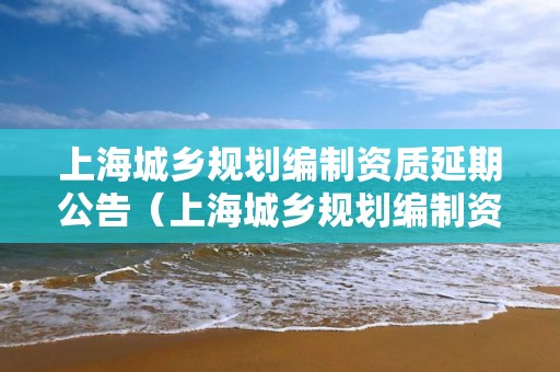 上海城鄉規劃編制資質延期公告（上海城鄉規劃編制資質延期公告通知）