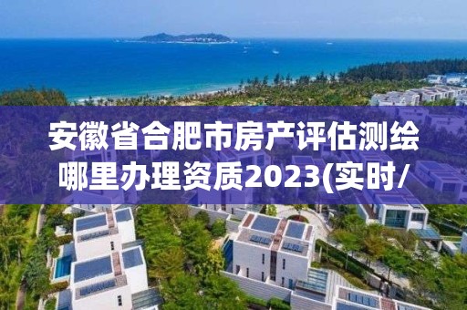 安徽省合肥市房產評估測繪哪里辦理資質2023(實時/更新中)