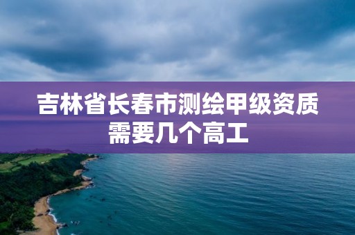 吉林省長春市測繪甲級資質(zhì)需要幾個高工