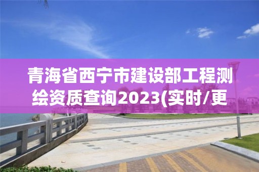 青海省西寧市建設部工程測繪資質查詢2023(實時/更新中)