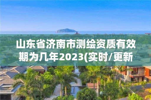 山東省濟南市測繪資質有效期為幾年2023(實時/更新中)