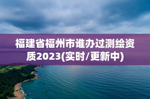 福建省福州市誰辦過測繪資質2023(實時/更新中)