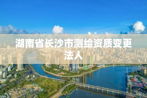 湖南省長沙市測繪資質(zhì)變更法人