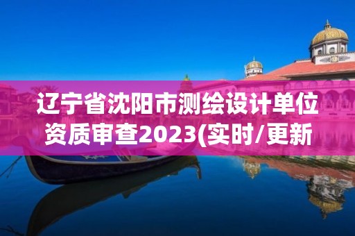 遼寧省沈陽市測繪設計單位資質審查2023(實時/更新中)