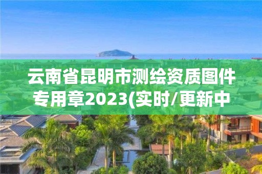 云南省昆明市測繪資質(zhì)圖件專用章2023(實時/更新中)