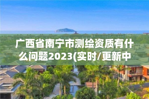 廣西省南寧市測繪資質有什么問題2023(實時/更新中)