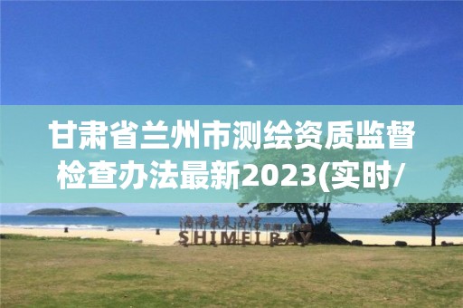 甘肅省蘭州市測繪資質監督檢查辦法最新2023(實時/更新中)