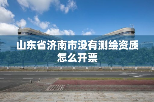 山東省濟南市沒有測繪資質怎么開票