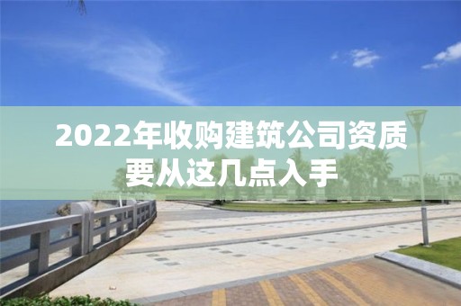 2022年收購建筑公司資質要從這幾點入手