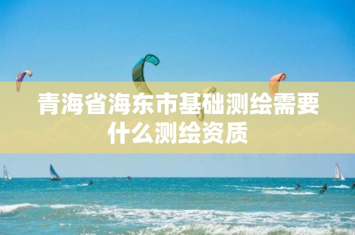 青海省海東市基礎(chǔ)測(cè)繪需要什么測(cè)繪資質(zhì)