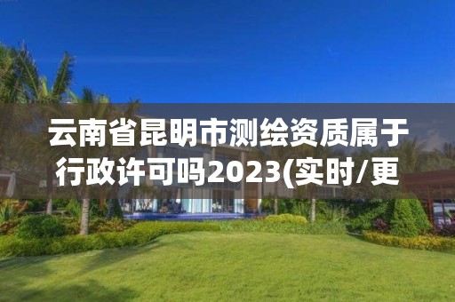 云南省昆明市測(cè)繪資質(zhì)屬于行政許可嗎2023(實(shí)時(shí)/更新中)