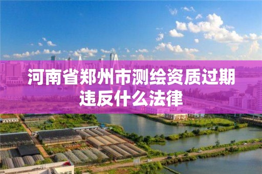 河南省鄭州市測繪資質過期違反什么法律