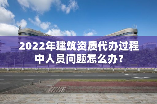 2022年建筑資質代辦過程中人員問題怎么辦？