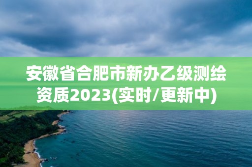 安徽省合肥市新辦乙級測繪資質2023(實時/更新中)