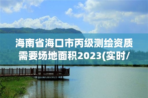 海南省海口市丙級測繪資質需要場地面積2023(實時/更新中)