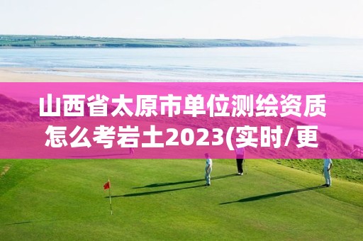 山西省太原市單位測繪資質怎么考巖土2023(實時/更新中)