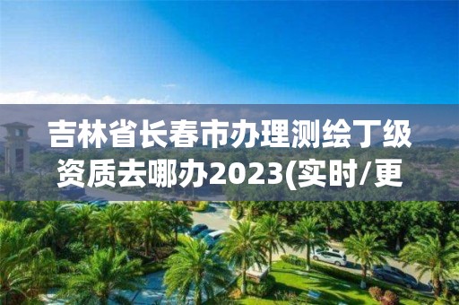 吉林省長春市辦理測繪丁級資質(zhì)去哪辦2023(實時/更新中)