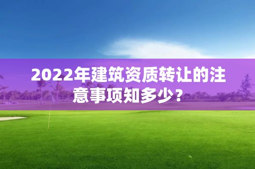 2022年建筑資質轉讓的注意事項知多少？