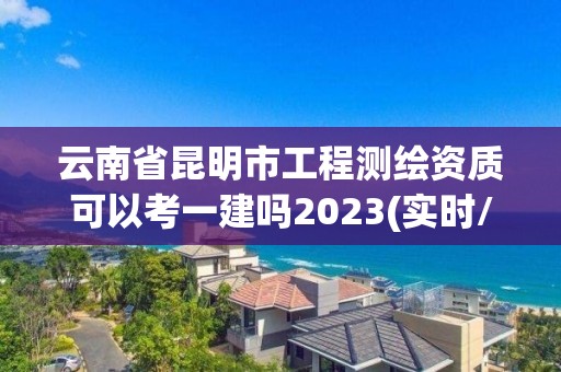 云南省昆明市工程測繪資質可以考一建嗎2023(實時/更新中)