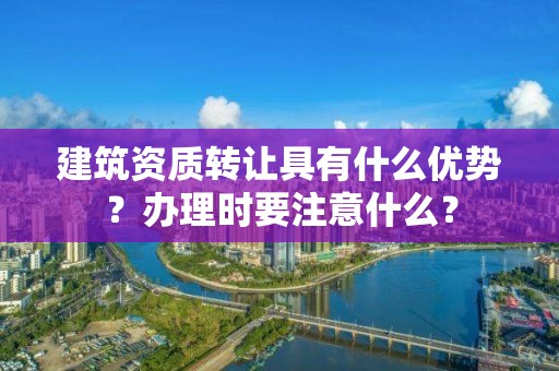 建筑資質轉讓具有什么優勢？辦理時要注意什么？