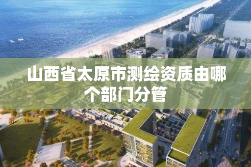 山西省太原市測繪資質由哪個部門分管